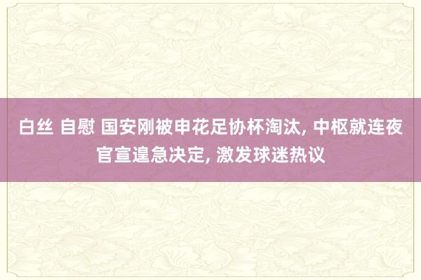 白丝 自慰 国安刚被申花足协杯淘汰, 中枢就连夜官宣遑急决定, 激发球迷热议