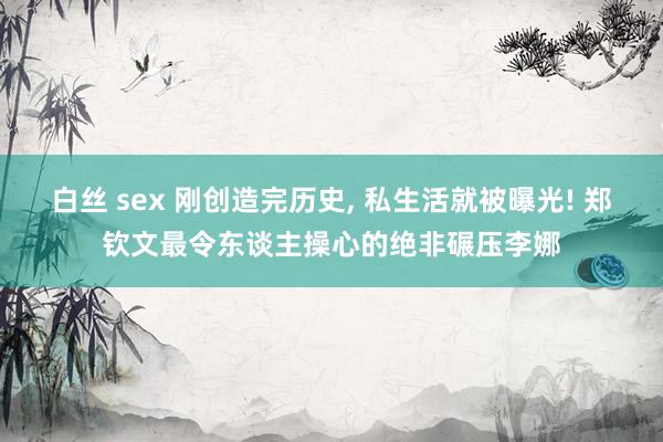 白丝 sex 刚创造完历史, 私生活就被曝光! 郑钦文最令东谈主操心的绝非碾压李娜