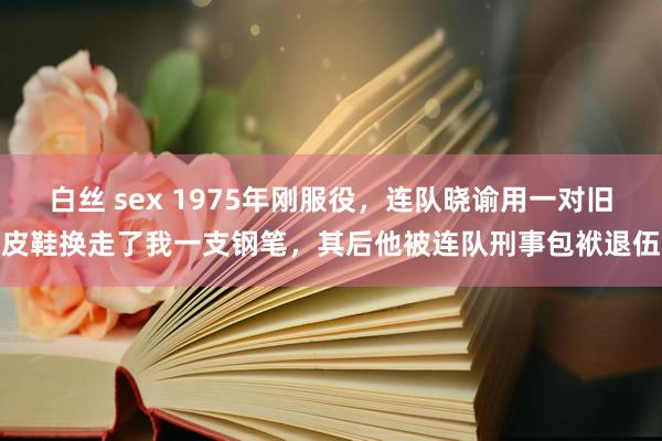 白丝 sex 1975年刚服役，连队晓谕用一对旧皮鞋换走了我一支钢笔，其后他被连队刑事包袱退伍