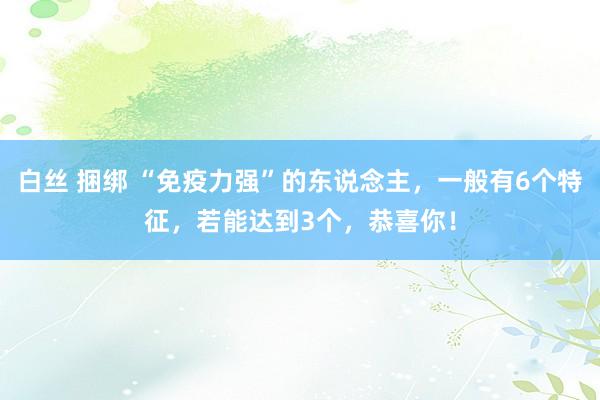 白丝 捆绑 “免疫力强”的东说念主，一般有6个特征，若能达到3个，恭喜你！