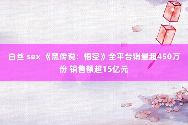 白丝 sex 《黑传说：悟空》全平台销量超450万份 销售额超15亿元