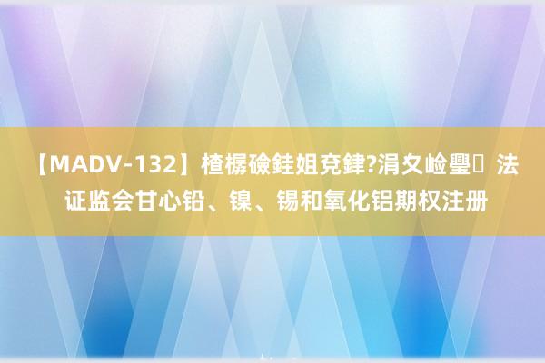 【MADV-132】楂樼礆銈姐兗銉?涓夊崄璺法 证监会甘心铅、镍、锡和氧化铝期权注册