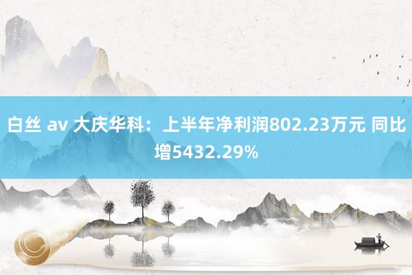 白丝 av 大庆华科：上半年净利润802.23万元 同比增5432.29%