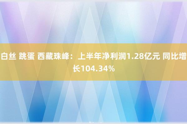 白丝 跳蛋 西藏珠峰：上半年净利润1.28亿元 同比增长104.34%