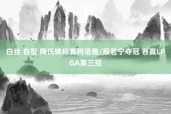 白丝 自慰 陶氏锦标赛阿塔雅/殷若宁夺冠 各赢LPGA第三冠