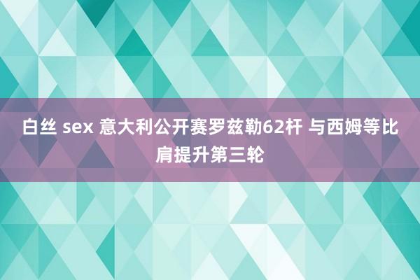 白丝 sex 意大利公开赛罗兹勒62杆 与西姆等比肩提升第三轮