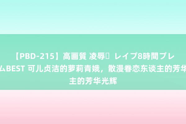 【PBD-215】高画質 凌辱・レイプ8時間プレミアムBEST 可儿贞洁的萝莉青娥，散漫眷恋东谈主的芳华光辉