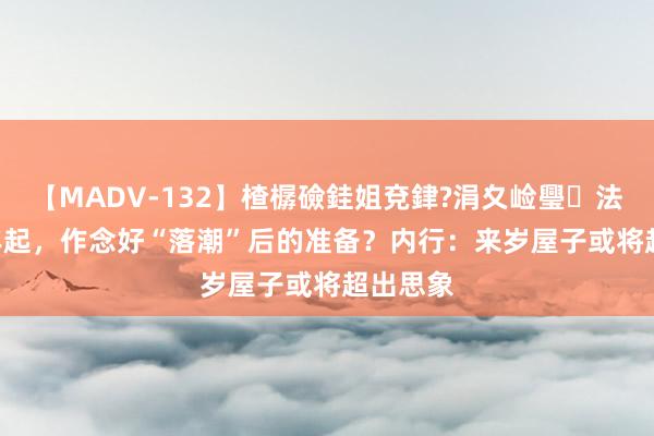 【MADV-132】楂樼礆銈姐兗銉?涓夊崄璺法 2024年起，作念好“落潮”后的准备？内行：来岁屋子或将超出思象