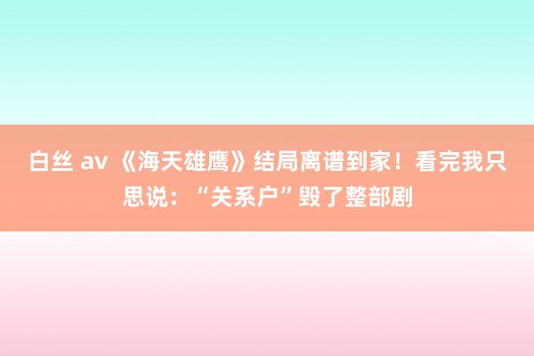 白丝 av 《海天雄鹰》结局离谱到家！看完我只思说：“关系户”毁了整部剧