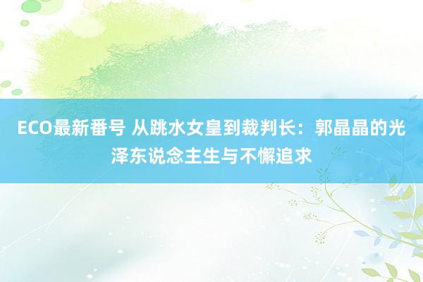 ECO最新番号 从跳水女皇到裁判长：郭晶晶的光泽东说念主生与不懈追求