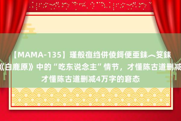 【MAMA-135】瑾般亱绉併倰鎶便亜銇︿笅銇曘亜 读原版《白鹿原》中的“吃东说念主”情节，才懂陈古道删减4万字的窘态