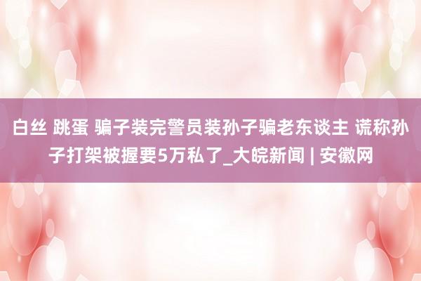 白丝 跳蛋 骗子装完警员装孙子骗老东谈主 谎称孙子打架被握要5万私了_大皖新闻 | 安徽网