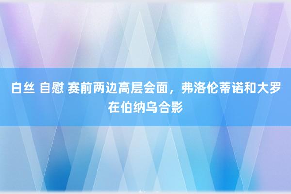 白丝 自慰 赛前两边高层会面，弗洛伦蒂诺和大罗在伯纳乌合影