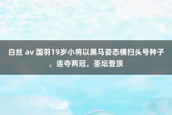 白丝 av 国羽19岁小将以黑马姿态横扫头号种子，连夺两冠，圣坛登顶