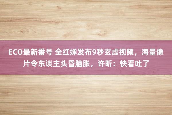 ECO最新番号 全红婵发布9秒玄虚视频，海量像片令东谈主头昏脑胀，许昕：快看吐了