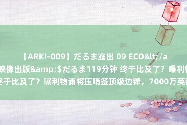 【ARKI-009】だるま露出 09 ECO</a>2008-06-19桃太郎映像出版&$だるま119分钟 终于比及了？曝利物浦将压哨签顶级边锋，7000万英镑，孔蒂点头吗