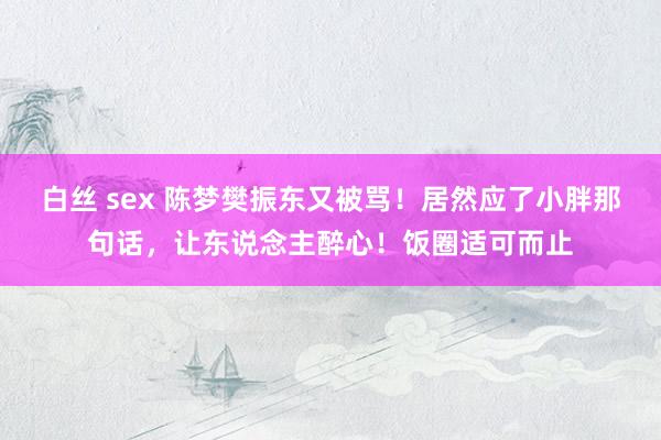 白丝 sex 陈梦樊振东又被骂！居然应了小胖那句话，让东说念主醉心！饭圈适可而止