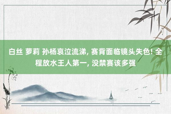 白丝 萝莉 孙杨哀泣流涕, 赛背面临镜头失色! 全程放水王人第一, 没禁赛该多强