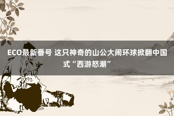 ECO最新番号 这只神奇的山公大闹环球掀翻中国式“西游怒潮”