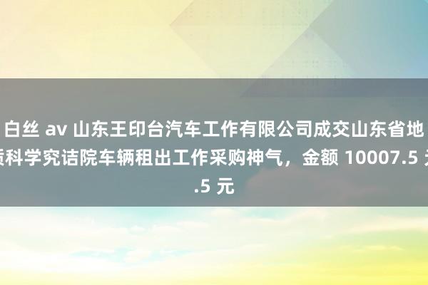 白丝 av 山东王印台汽车工作有限公司成交山东省地质科学究诘院车辆租出工作采购神气，金额 10007.5 元