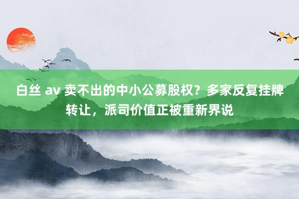 白丝 av 卖不出的中小公募股权？多家反复挂牌转让，派司价值正被重新界说