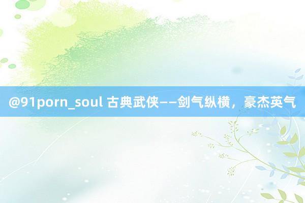 @91porn_soul 古典武侠——剑气纵横，豪杰英气