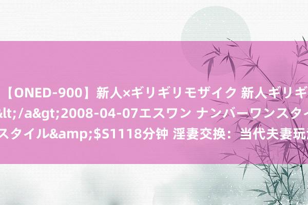 【ONED-900】新人×ギリギリモザイク 新人ギリギリモザイク Ami</a>2008-04-07エスワン ナンバーワンスタイル&$S1118分钟 淫妻交换：当代夫妻玩法，体验不通常的性爱快感